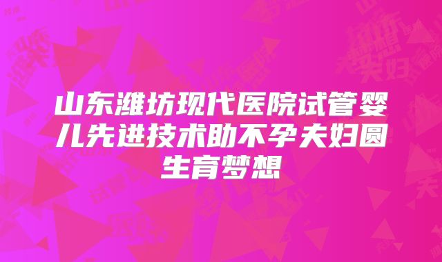 山东潍坊现代医院试管婴儿先进技术助不孕夫妇圆生育梦想