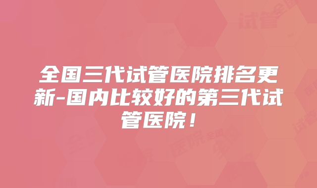 全国三代试管医院排名更新-国内比较好的第三代试管医院!