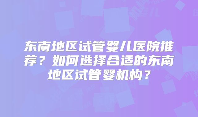 东南地区试管婴儿医院推荐?如何选择合适的东南地区试管婴机构?