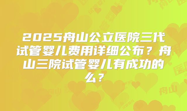 2025舟山公立医院三代试管婴儿费用详细公布?舟山三院试管婴儿有成功的么?
