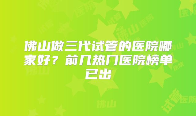佛山做三代试管的医院哪家好?前几热门医院榜单已出