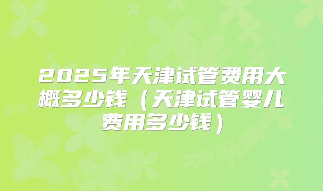 2025年天津试管费用大概多少钱（天津试管婴儿费用多少钱）