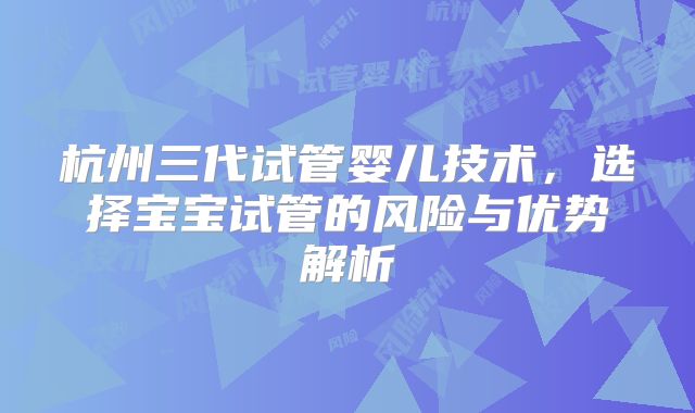 杭州三代试管婴儿技术,选择宝宝试管的风险与优势解析