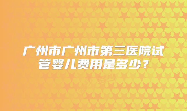 广州市广州市第三医院试管婴儿费用是多少？