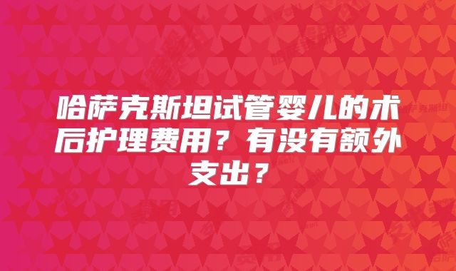 哈萨克斯坦试管婴儿的术后护理费用?有没有额外支出?