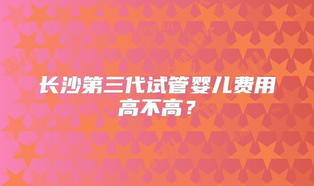 长沙第三代试管婴儿费用高不高？