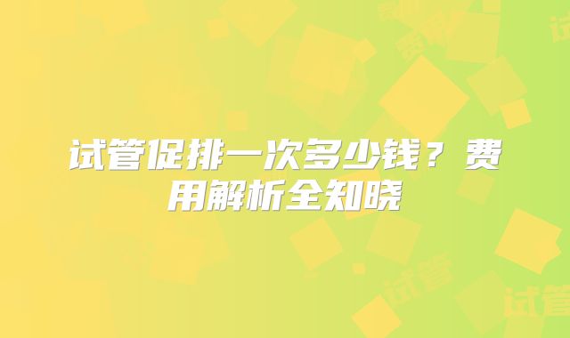 试管促排一次多少钱?费用解析全知晓