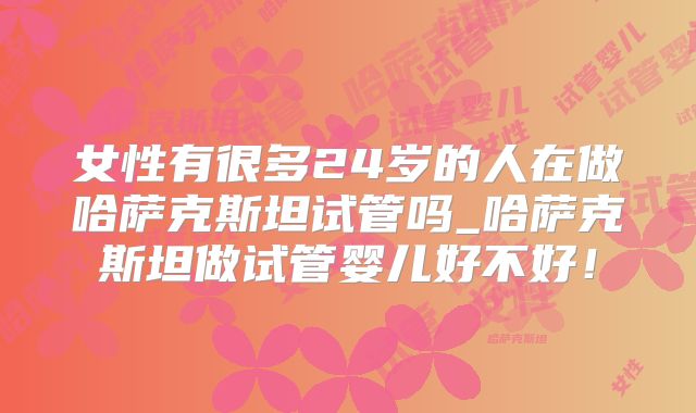 女性有很多24岁的人在做哈萨克斯坦试管吗_哈萨克斯坦做试管婴儿好不好！