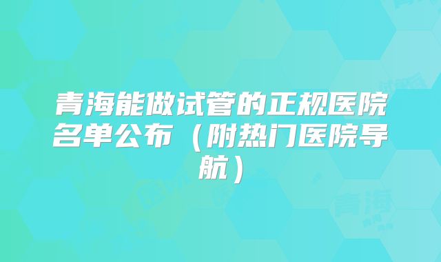 青海能做试管的正规医院名单公布（附热门医院导航）