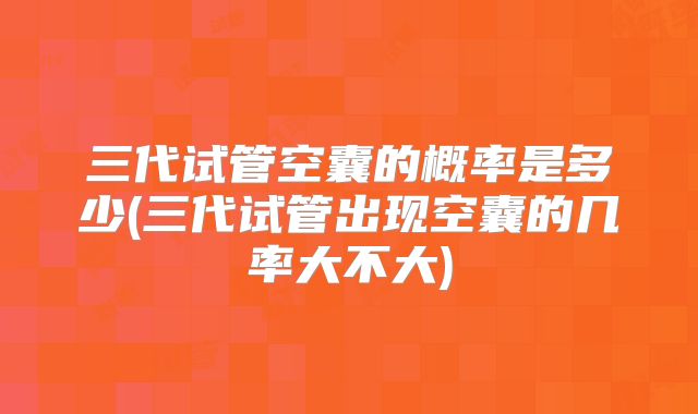 三代试管空囊的概率是多少(三代试管出现空囊的几率大不大)