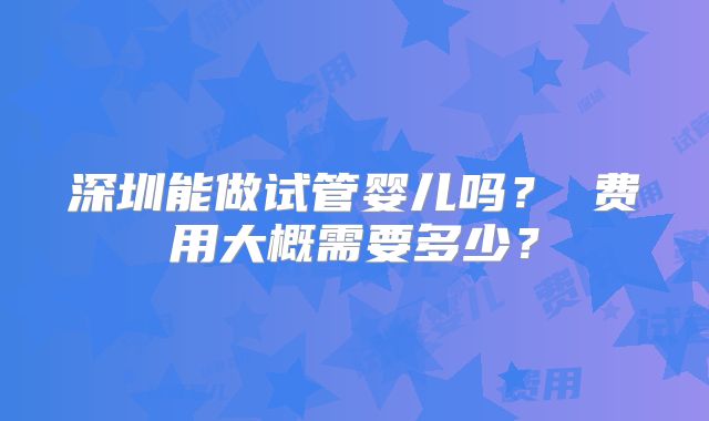 深圳能做试管婴儿吗？ 费用大概需要多少？