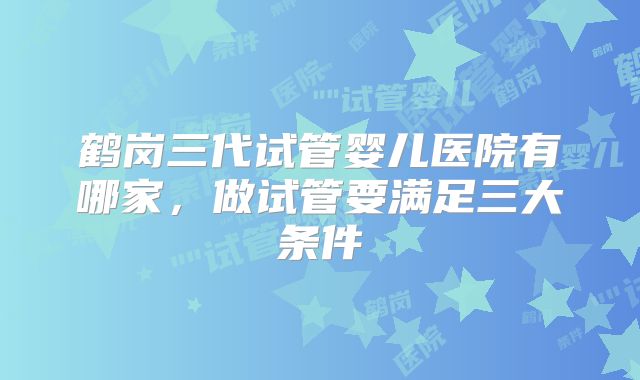 鹤岗三代试管婴儿医院有哪家,做试管要满足三大条件