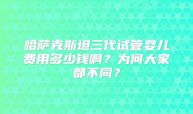 哈萨克斯坦三代试管婴儿费用多少钱啊?为何大家都不同?