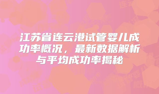 江苏省连云港试管婴儿成功率概况,最新数据解析与平均成功率揭秘