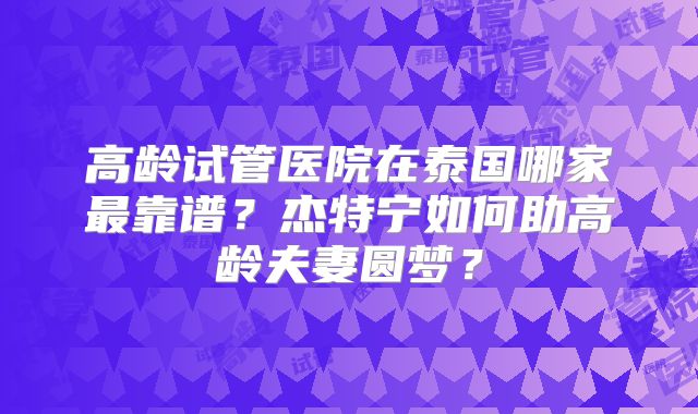 高龄试管医院在泰国哪家最靠谱?杰特宁如何助高龄夫妻圆梦?