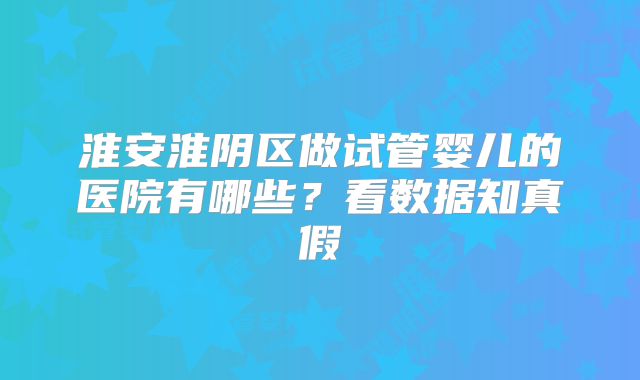 淮安淮阴区做试管婴儿的医院有哪些?看数据知真假