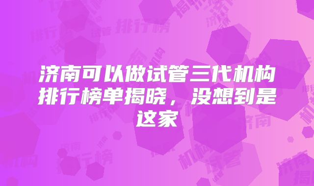 济南可以做试管三代机构排行榜单揭晓，没想到是这家