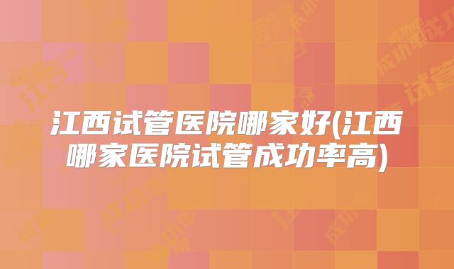 江西试管医院哪家好(江西哪家医院试管成功率高)