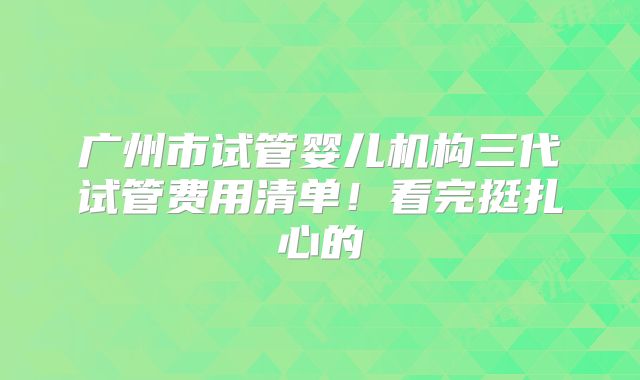 广州市试管婴儿机构三代试管费用清单!看完挺扎心的