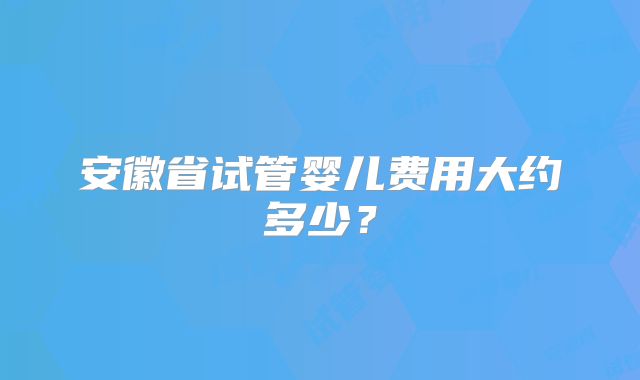 安徽省试管婴儿费用大约多少？