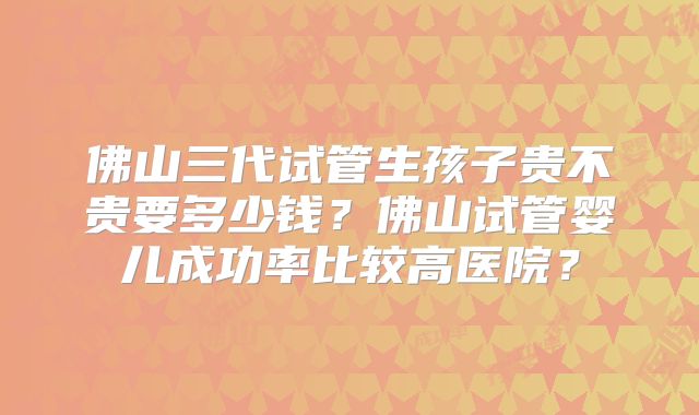 佛山三代试管生孩子贵不贵要多少钱?佛山试管婴儿成功率比较高医院?