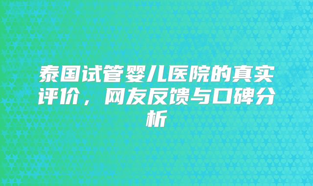 泰国试管婴儿医院的真实评价,网友反馈与口碑分析