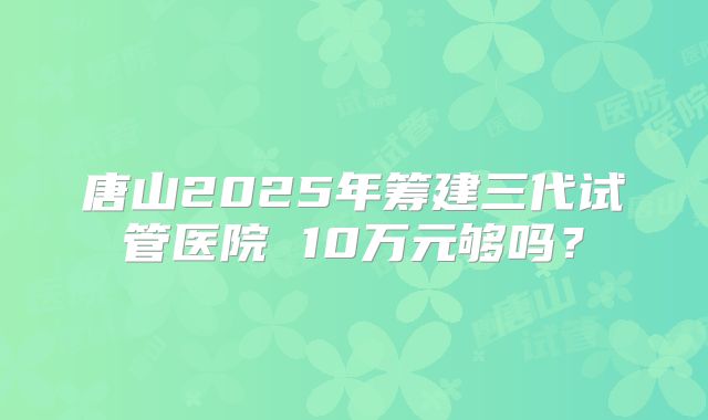 唐山2025年筹建三代试管医院 10万元够吗?