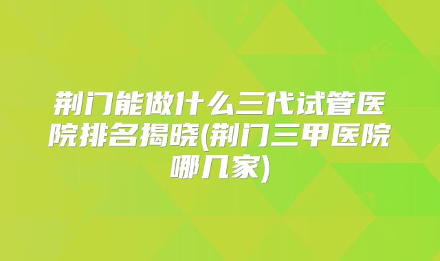 荆门能做什么三代试管医院排名揭晓(荆门三甲医院哪几家)