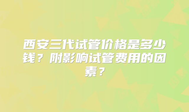 西安三代试管价格是多少钱?附影响试管费用的因素?