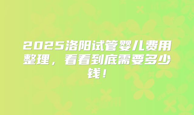 2025洛阳试管婴儿费用整理，看看到底需要多少钱！