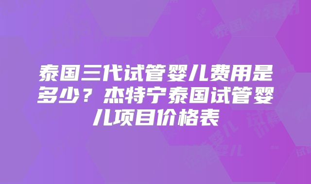 泰国三代试管婴儿费用是多少?杰特宁泰国试管婴儿项目价格表