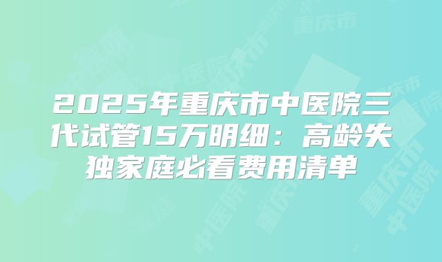 2025年重庆市中医院三代试管15万明细:高龄失独家庭必看费用清单