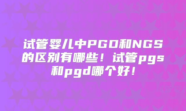 试管婴儿中PGD和NGS的区别有哪些!试管pgs和pgd哪个好!