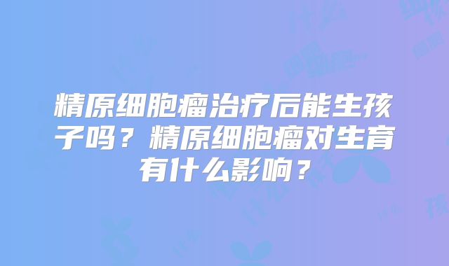 精原细胞瘤治疗后能生孩子吗?精原细胞瘤对生育有什么影响?