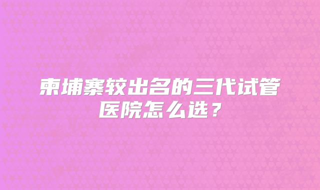 柬埔寨较出名的三代试管医院怎么选?