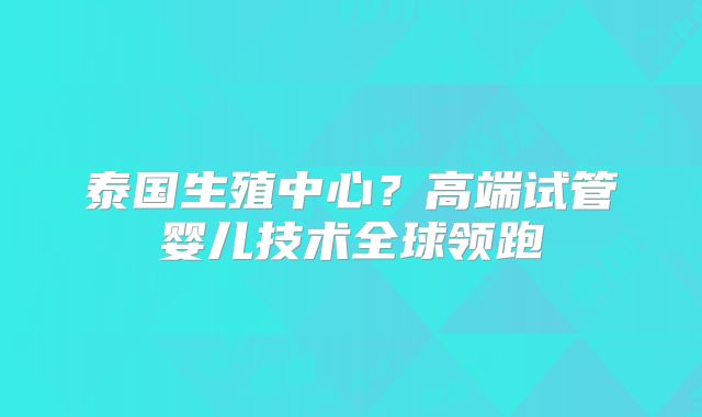 泰国生殖中心？高端试管婴儿技术全球领跑