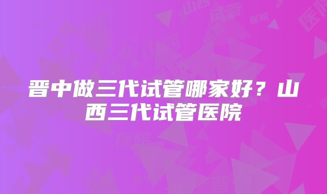 晋中做三代试管哪家好?山西三代试管医院