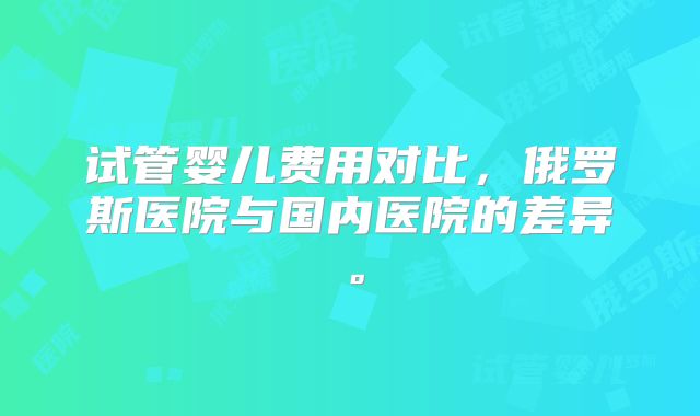 试管婴儿费用对比,俄罗斯医院与国内医院的差异。