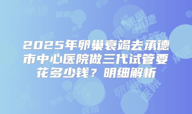 2025年卵巢衰竭去承德市中心医院做三代试管要花多少钱?明细解析