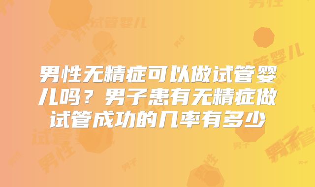 男性无精症可以做试管婴儿吗？男子患有无精症做试管成功的几率有多少
