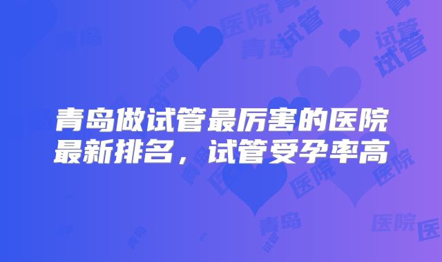 青岛做试管最厉害的医院最新排名，试管受孕率高