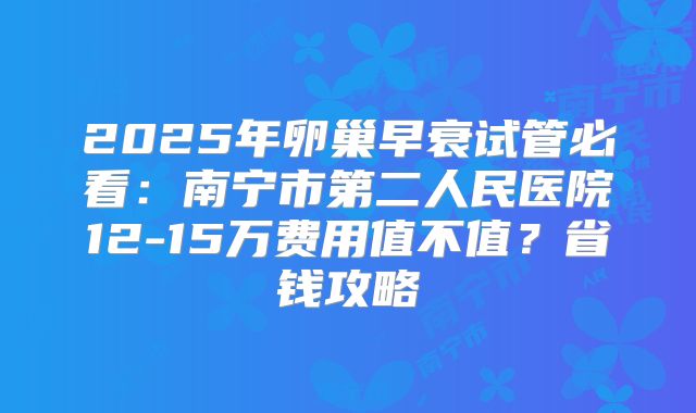 2025年卵巢早衰试管必看：南宁市第二人民医院12-15万费用值不值？省钱攻略