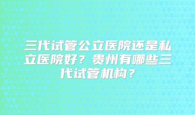 三代试管公立医院还是私立医院好？贵州有哪些三代试管机构？