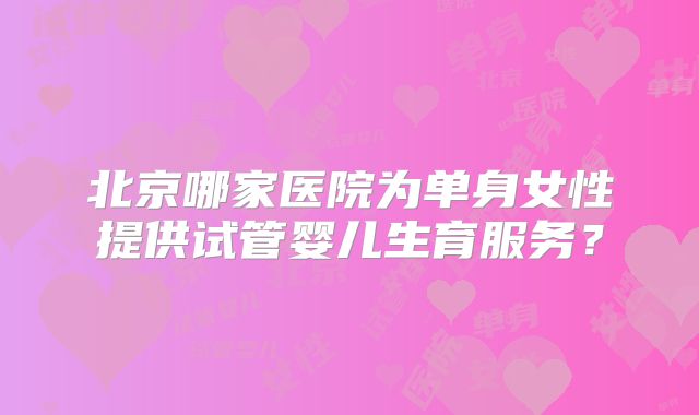 北京哪家医院为单身女性提供试管婴儿生育服务?
