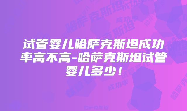 试管婴儿哈萨克斯坦成功率高不高-哈萨克斯坦试管婴儿多少！