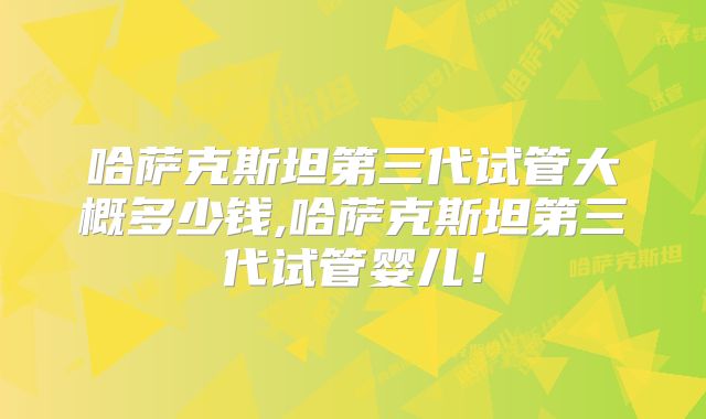 哈萨克斯坦第三代试管大概多少钱,哈萨克斯坦第三代试管婴儿!