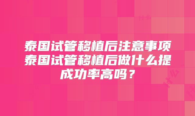 泰国试管移植后注意事项泰国试管移植后做什么提成功率高吗?