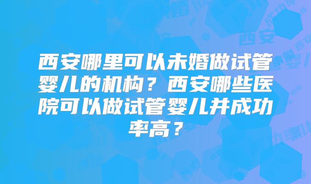 西安哪里可以未婚做试管婴儿的机构？西安哪些医院可以做试管婴儿并成功率高？
