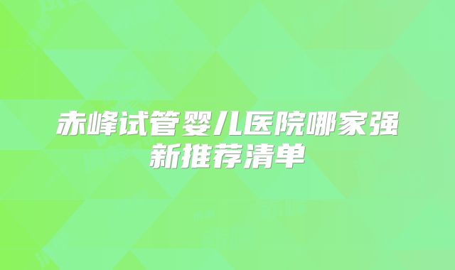 赤峰试管婴儿医院哪家强新推荐清单