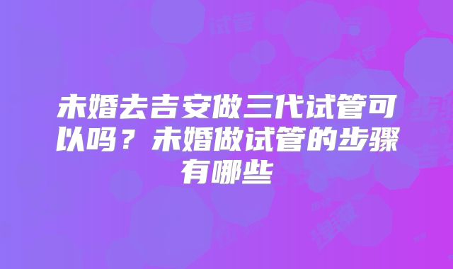未婚去吉安做三代试管可以吗?未婚做试管的步骤有哪些